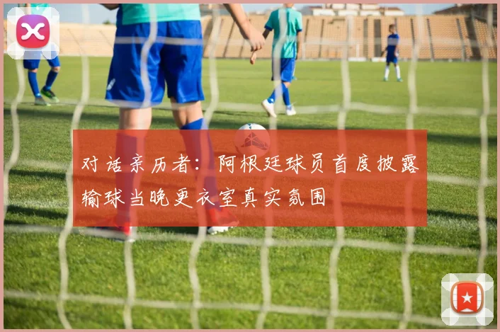 对话亲历者:阿根廷球员首度披露输球当晚更衣室真实氛围