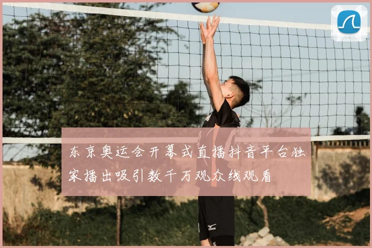 东京奥运会开幕式直播抖音平台独家播出吸引数千万观众线观看