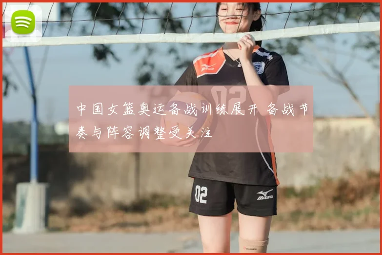 中国女篮奥运备战训练展开 备战节奏与阵容调整受关注