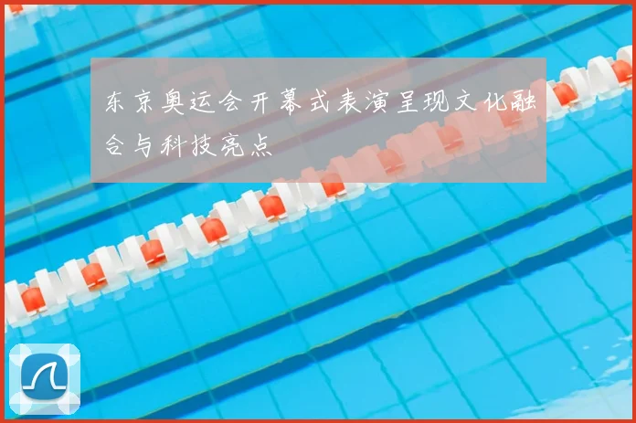 东京奥运会开幕式表演呈现文化融合与科技亮点