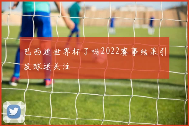 巴西进世界杯了吗2022赛事结果引发球迷关注