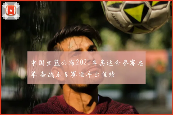 中国女篮公布2021年奥运会参赛名单 备战东京赛场冲击佳绩