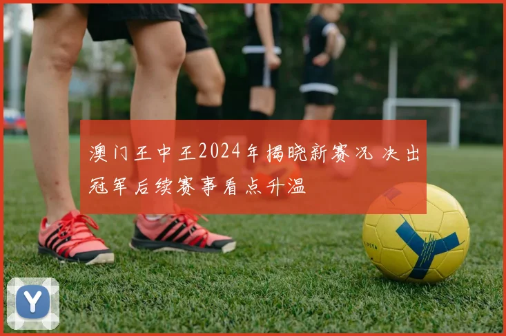 澳门王中王2024年揭晓新赛况 决出冠军后续赛事看点升温