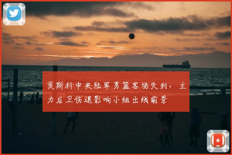 莫斯科中央陆军男篮客场失利,主力后卫伤退影响小组出线前景