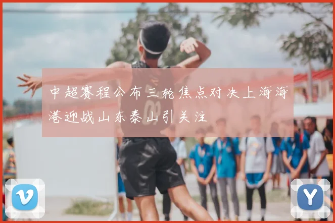 中超赛程公布三轮焦点对决上海海港迎战山东泰山引关注