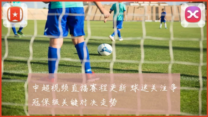 中超视频直播赛程更新 球迷关注争冠保级关键对决走势