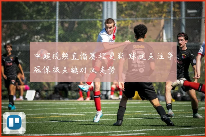 中超视频直播赛程更新 球迷关注争冠保级关键对决走势