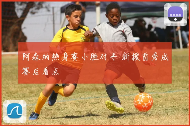 阿森纳热身赛小胜对手 新援首秀成赛后看点