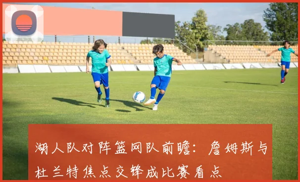 湖人队对阵篮网队前瞻：詹姆斯与杜兰特焦点交锋成比赛看点