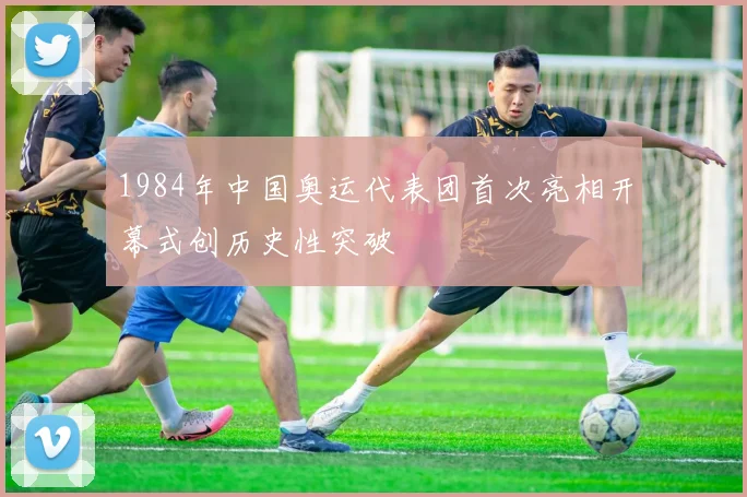 1984年中国奥运代表团首次亮相开幕式创历史性突破