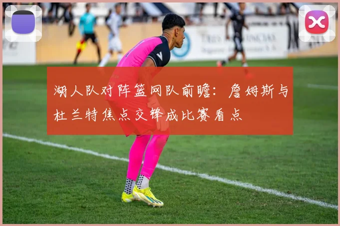 湖人队对阵篮网队前瞻：詹姆斯与杜兰特焦点交锋成比赛看点