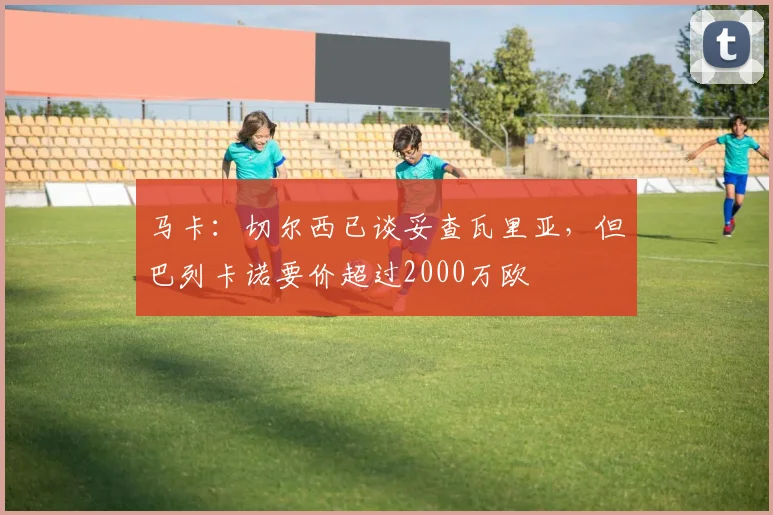 马卡:切尔西已谈妥查瓦里亚,但巴列卡诺要价超过2000万欧