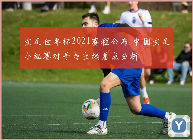 女足世界杯2021赛程公布 中国女足小组赛对手与出线看点分析