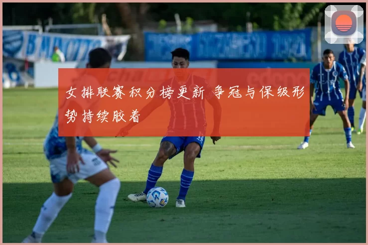 女排联赛积分榜更新 争冠与保级形势持续胶着
