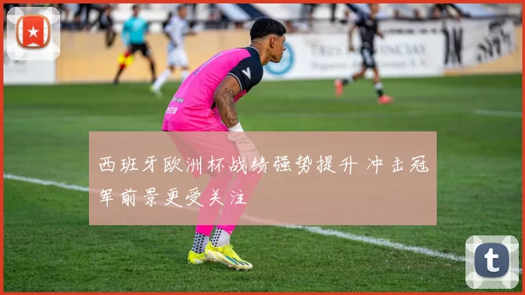 西班牙欧洲杯战绩强势提升 冲击冠军前景更受关注