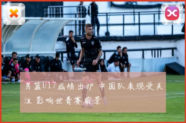 男篮U17成绩出炉 中国队表现受关注 影响世青赛前景