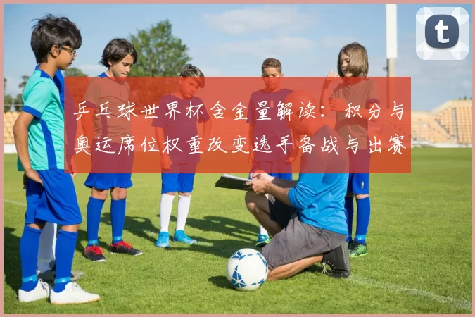 乒乓球世界杯含金量解读：积分与奥运席位权重改变选手备战与出赛策略