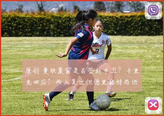 原创 曼联夏窗是否签新中卫？卡里克回应！两人复出但德里赫特恐仍报销