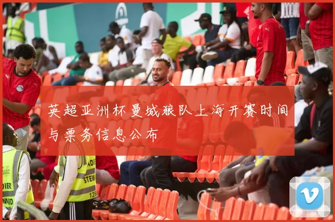 英超亚洲杯曼城狼队上海开赛时间与票务信息公布