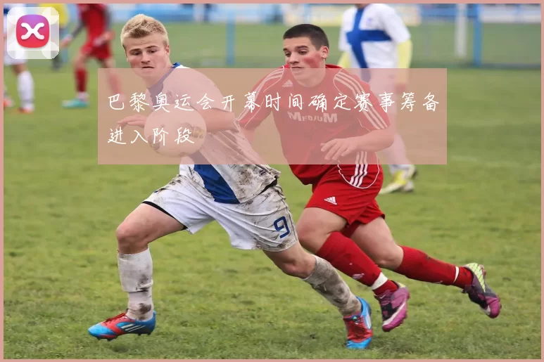 巴黎奥运会开幕时间确定赛事筹备进入阶段