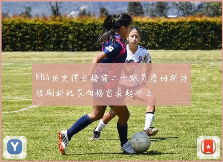 NBA历史得分榜前二十球员詹姆斯持续刷新纪录向榜首发起冲击