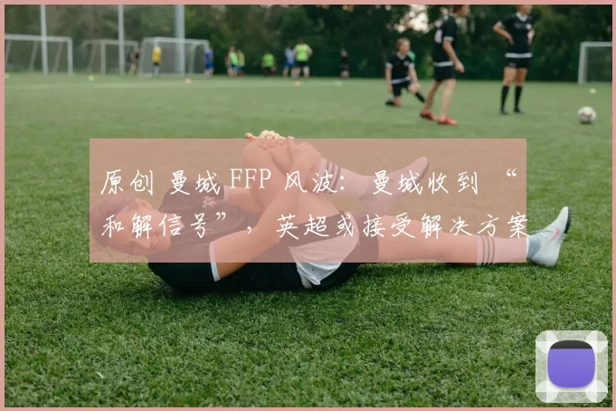 原创 曼城 FFP 风波：曼城收到 “和解信号”，英超或接受解决方案，轻罚依据曝光