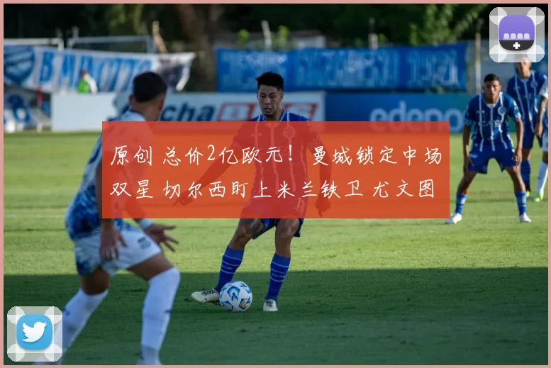 原创 总价2亿欧元！曼城锁定中场双星 切尔西盯上米兰铁卫 尤文图斯或免签莱万