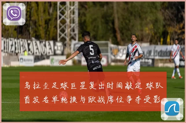乌拉圭足球巨星复出时间敲定 球队首发名单轮换与欧战席位争夺受影响