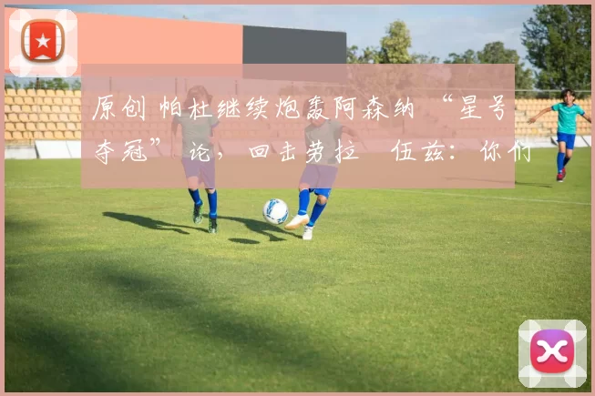 原创 帕杜继续炮轰阿森纳 “星号夺冠” 论，回击劳拉・伍兹：你们能拿几座奖杯？