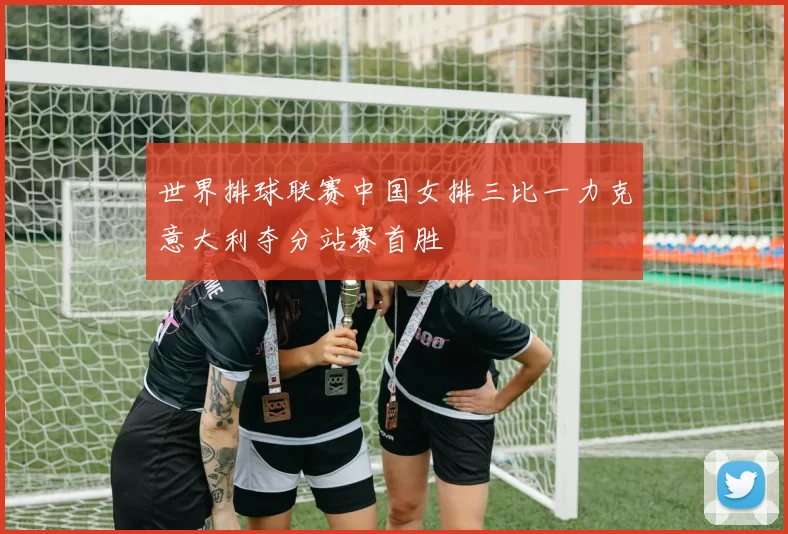 世界排球联赛中国女排三比一力克意大利夺分站赛首胜