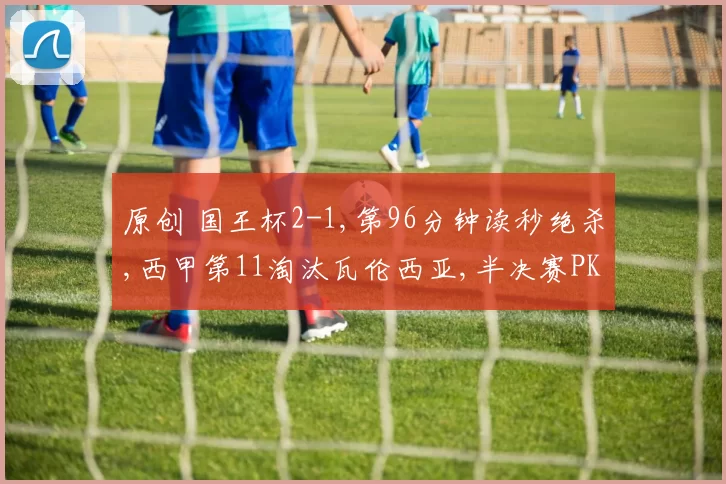 原创 国王杯2-1,第96分钟读秒绝杀,西甲第11淘汰瓦伦西亚,半决赛PK巴萨