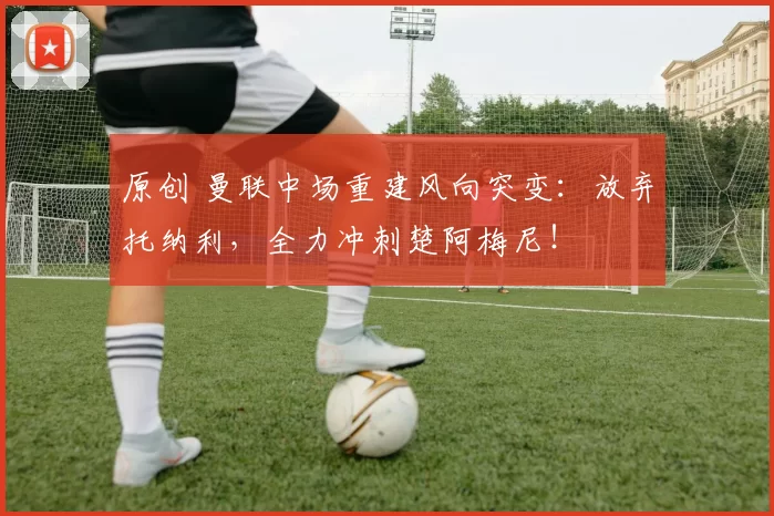 原创 曼联中场重建风向突变：放弃托纳利，全力冲刺楚阿梅尼！