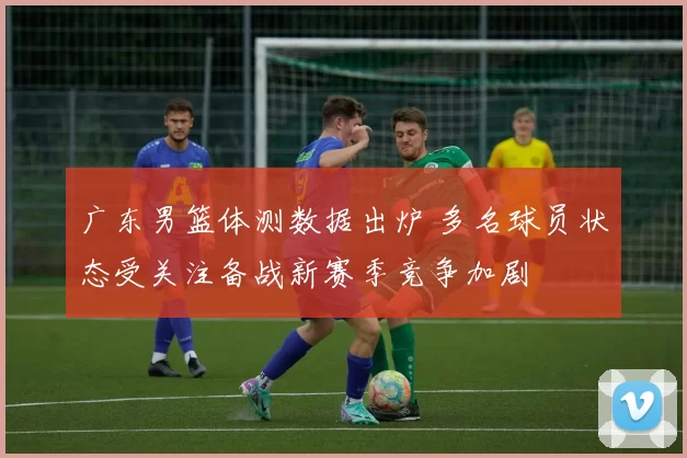 广东男篮体测数据出炉 多名球员状态受关注备战新赛季竞争加剧