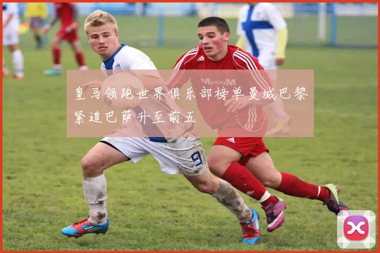 皇马领跑世界俱乐部榜单曼城巴黎紧追巴萨升至前五
