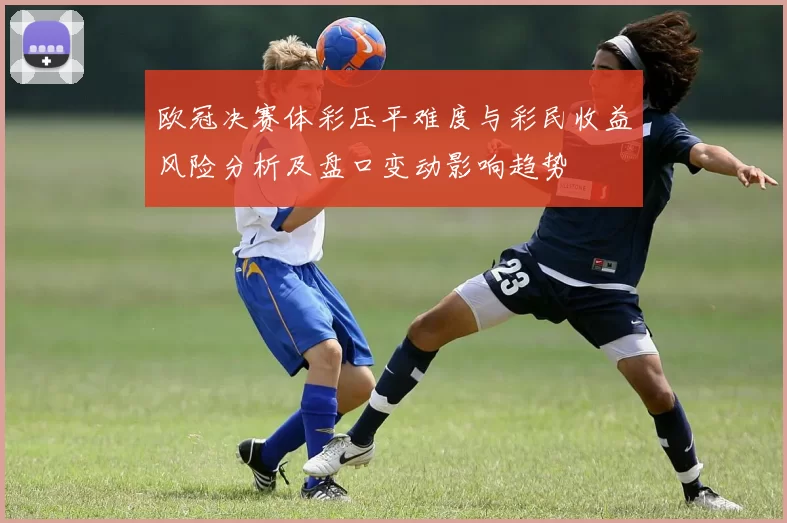 欧冠决赛体彩压平难度与彩民收益风险分析及盘口变动影响趋势