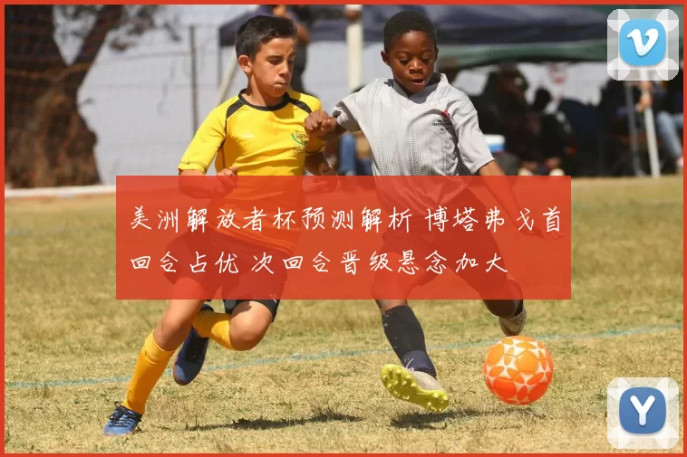 美洲解放者杯预测解析 博塔弗戈首回合占优 次回合晋级悬念加大