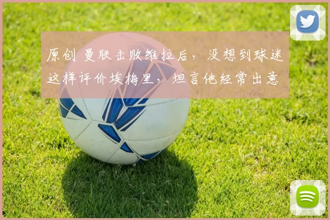 原创 曼联击败维拉后，没想到球迷这样评价埃梅里，坦言他经常出意外！