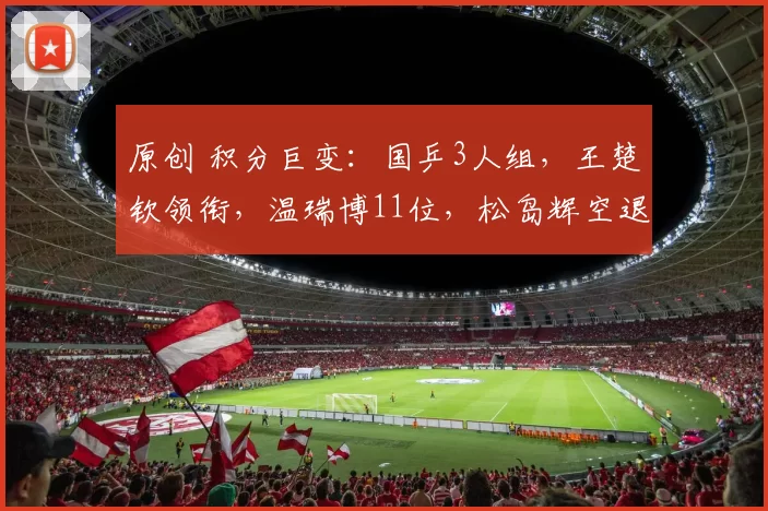 原创 积分巨变：国乒3人组，王楚钦领衔，温瑞博11位，松岛辉空退了一名