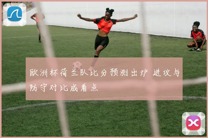 欧洲杯荷兰队比分预测出炉 进攻与防守对比成看点