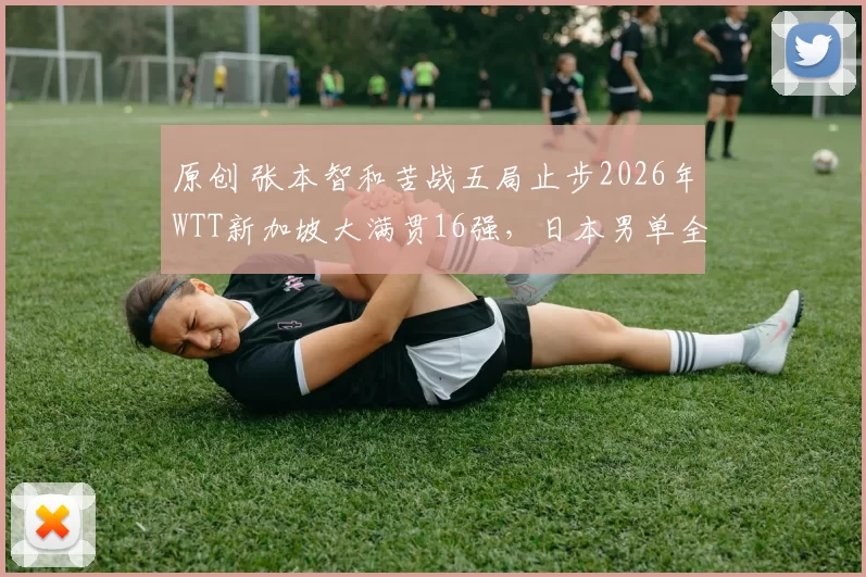 原创 张本智和苦战五局止步2026年WTT新加坡大满贯16强，日本男单全军覆没