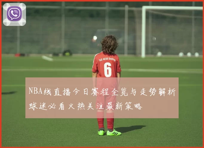 NBA线直播今日赛程全览与走势解析球迷必看火热关注最新策略