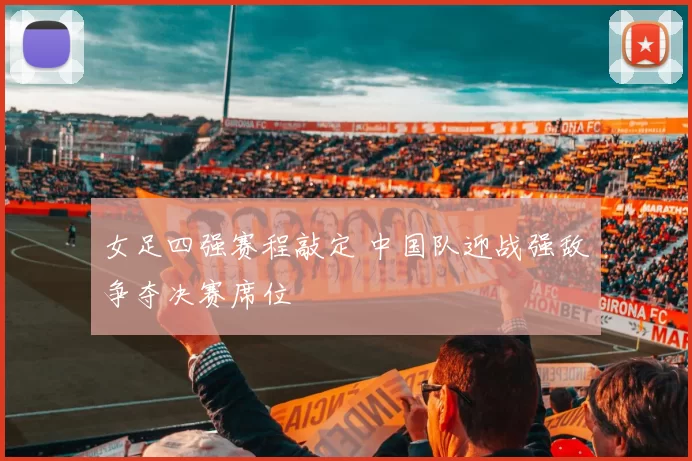女足四强赛程敲定 中国队迎战强敌争夺决赛席位