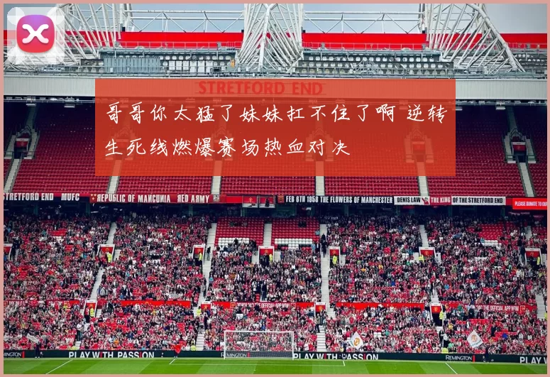 哥哥你太猛了妹妹扛不住了啊 逆转生死线燃爆赛场热血对决