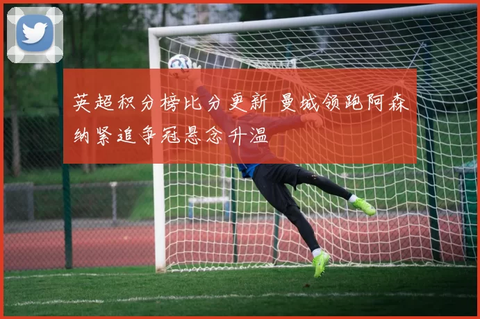 英超积分榜比分更新 曼城领跑阿森纳紧追争冠悬念升温