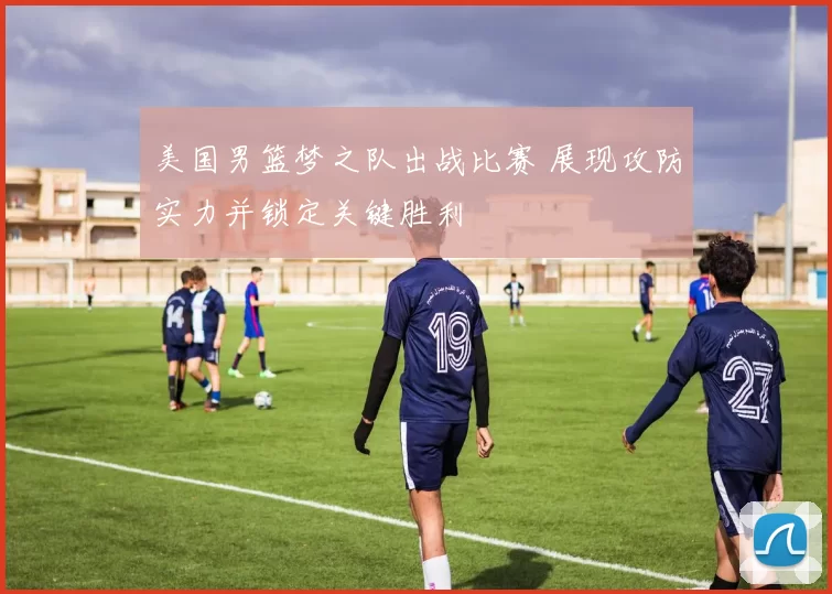 美国男篮梦之队出战比赛 展现攻防实力并锁定关键胜利