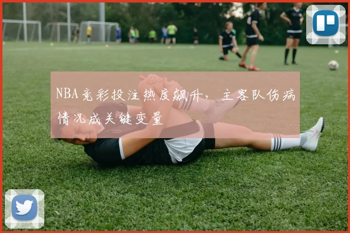 NBA竞彩投注热度飙升，主客队伤病情况成关键变量