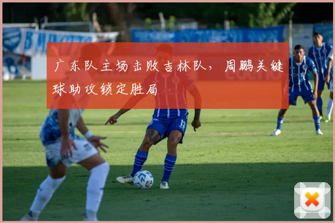 广东队主场击败吉林队，周鹏关键球助攻锁定胜局