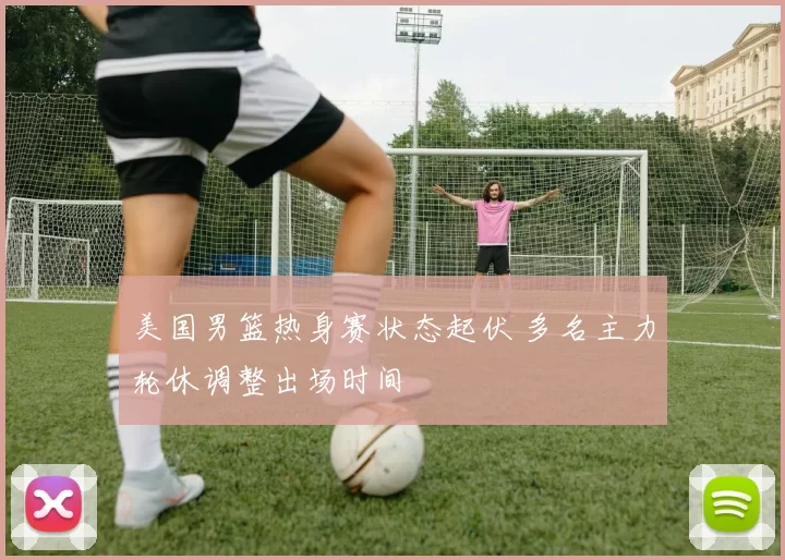 美国男篮热身赛状态起伏 多名主力轮休调整出场时间