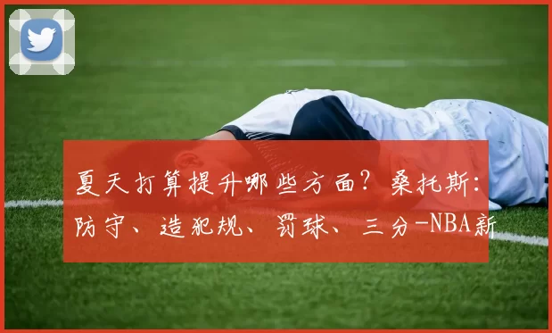 夏天打算提升哪些方面？桑托斯：防守、造犯规、罚球、三分-NBA新闻