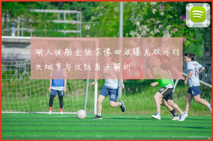 湖人快船全场录像回放曝光双方对决细节与攻防看点解析